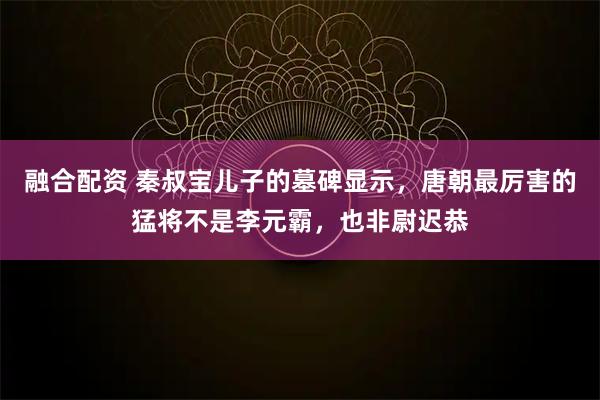 融合配资 秦叔宝儿子的墓碑显示，唐朝最厉害的猛将不是李元霸，也非尉迟恭