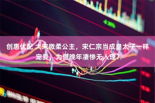 创惠优配 大宋微柔公主，宋仁宗当成皇太子一样宠爱，为何晚年凄惨无人理？