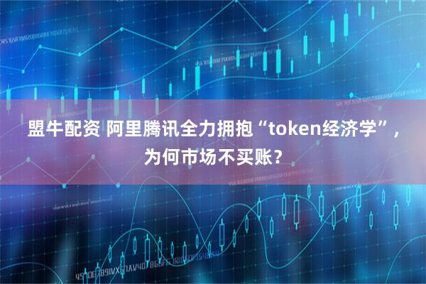 盟牛配资 阿里腾讯全力拥抱“token经济学”，为何市场不买账？