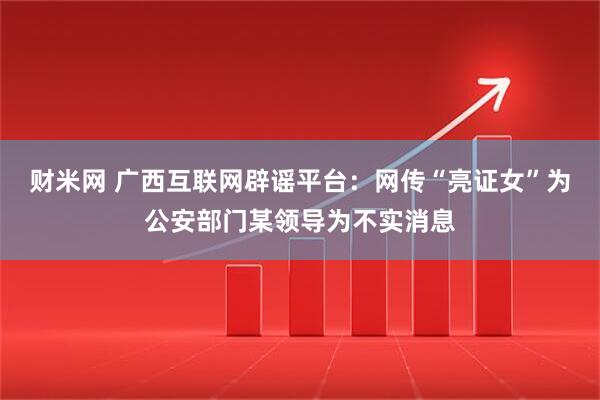 财米网 广西互联网辟谣平台：网传“亮证女”为公安部门某领导为不实消息