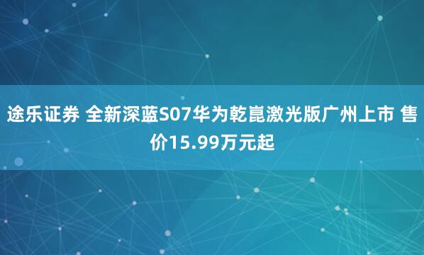 途乐证券 全新深蓝S07华为乾崑激光版广州上市 售价15.99万元起
