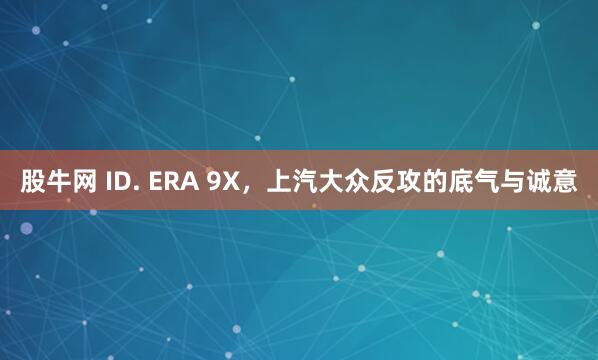 股牛网 ID. ERA 9X，上汽大众反攻的底气与诚意