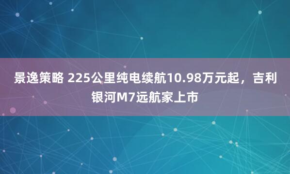 景逸策略 225公里纯电续航10.98万元起，吉利银河M7远航家上市