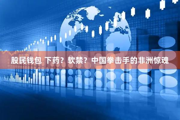 股民钱包 下药？软禁？中国拳击手的非洲惊魂