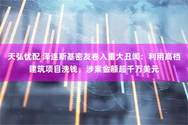 天弘忧配 泽连斯基密友卷入重大丑闻：利用高档建筑项目洗钱，涉案金额超千万美元