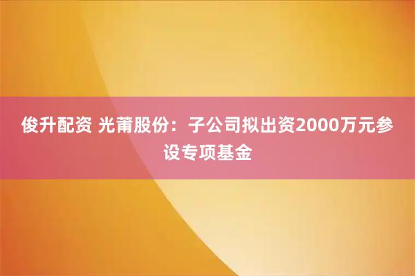 俊升配资 光莆股份：子公司拟出资2000万元参设专项基金