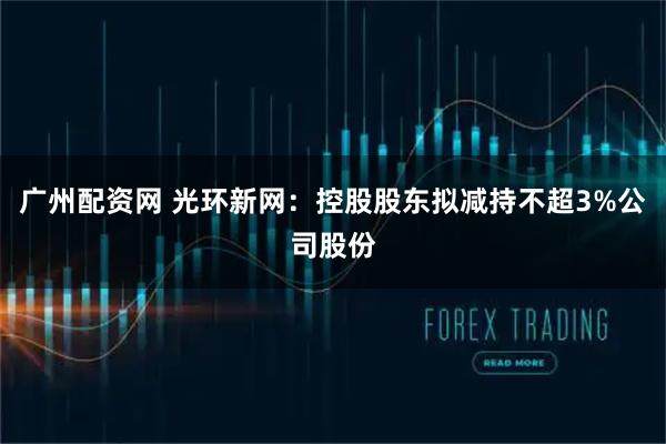 广州配资网 光环新网：控股股东拟减持不超3%公司股份