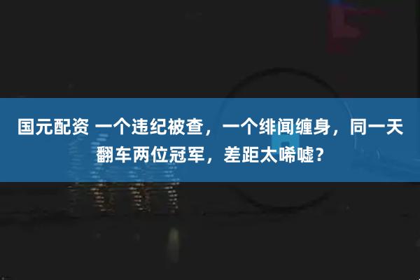 国元配资 一个违纪被查,一个绯闻缠身,同一天翻车两位冠军,差距太唏嘘?